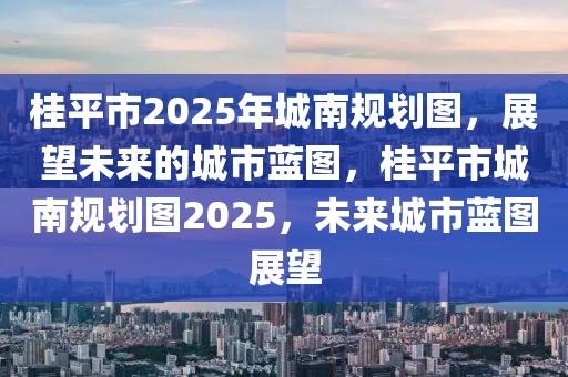 桂平市2025年城南规划图，展望未来的城市蓝图，桂平市城南规划图2025，未来城市蓝图展望