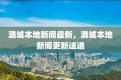 潞城本地新闻最新，潞城本地新闻更新速递