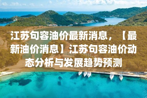 江苏句容油价最新消息，【最新油价消息】江苏句容油价动态分析与发展趋势预测