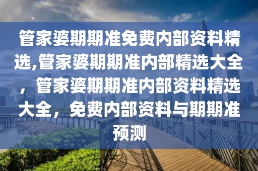 管家婆期期准免费内部资料精选,管家婆期期准内部精选大全，管家婆期期准内部资料精选大全，免费内部资料与期期准预测