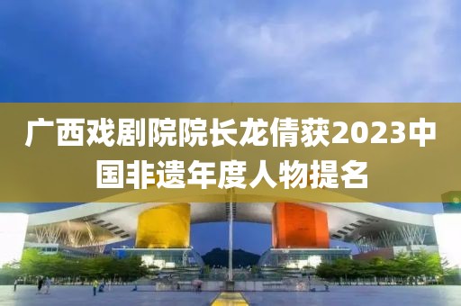 广西戏剧院院长龙倩获2023中国非遗年度人物提名