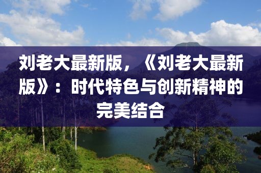 刘老大最新版，《刘老大最新版》：时代特色与创新精神的完美结合