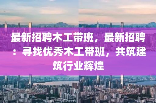 最新招聘木工带班，最新招聘：寻找优秀木工带班，共筑建筑行业辉煌