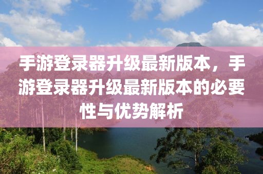 手游登录器升级最新版本，手游登录器升级最新版本的必要性与优势解析