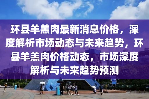 环县羊羔肉最新消息价格，深度解析市场动态与未来趋势，环县羊羔肉价格动态，市场深度解析与未来趋势预测