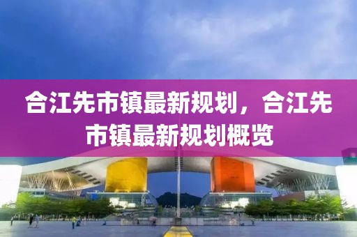 合江先市镇最新规划，合江先市镇最新规划概览