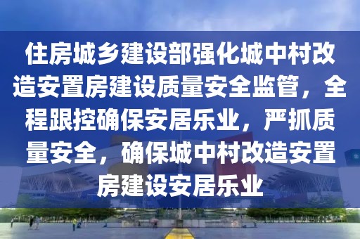 住房城乡建设部强化城中村改造安置房建设质量安全监管，全程跟控确保安居乐业，严抓质量安全，确保城中村改造安置房建设安居乐业