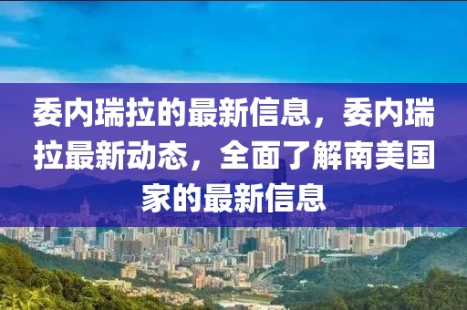 委内瑞拉的最新信息，委内瑞拉最新动态，全面了解南美国家的最新信息