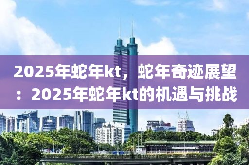 2025年蛇年kt，蛇年奇迹展望：2025年蛇年kt的机遇与挑战