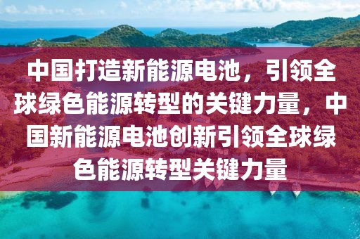 中国打造新能源电池，引领全球绿色能源转型的关键力量，中国新能源电池创新引领全球绿色能源转型关键力量