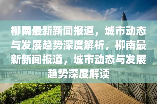 柳南最新新闻报道，城市动态与发展趋势深度解析，柳南最新新闻报道，城市动态与发展趋势深度解读