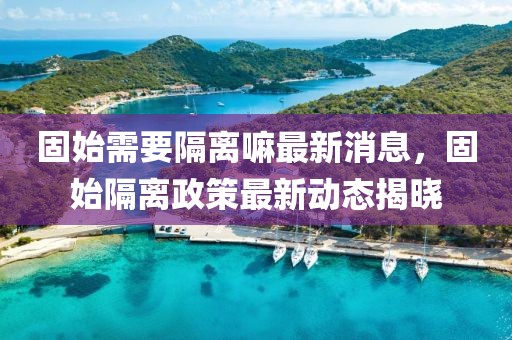 固始需要隔离嘛最新消息，固始隔离政策最新动态揭晓