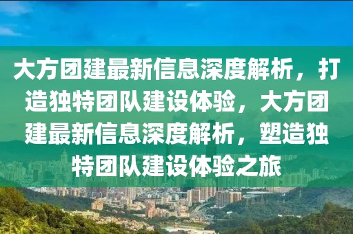 大方团建最新信息深度解析，打造独特团队建设体验，大方团建最新信息深度解析，塑造独特团队建设体验之旅