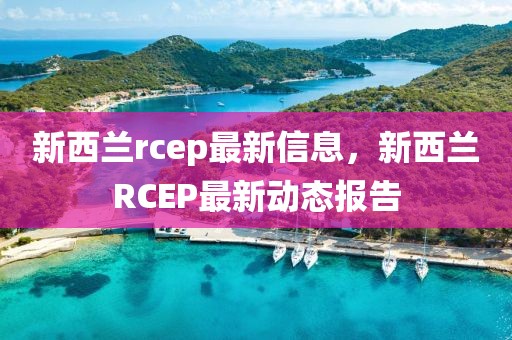 新西兰rcep最新信息，新西兰RCEP最新动态报告