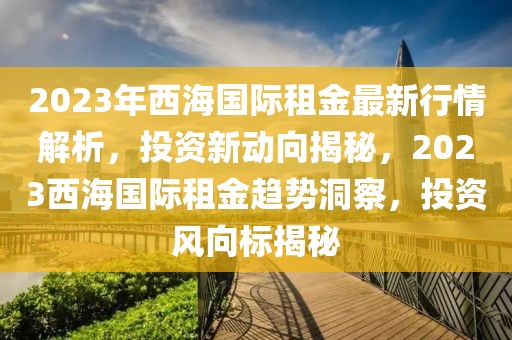 2023年西海国际租金最新行情解析，投资新动向揭秘，2023西海国际租金趋势洞察，投资风向标揭秘