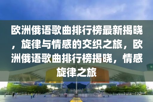 欧洲俄语歌曲排行榜最新揭晓，旋律与情感的交织之旅，欧洲俄语歌曲排行榜揭晓，情感旋律之旅