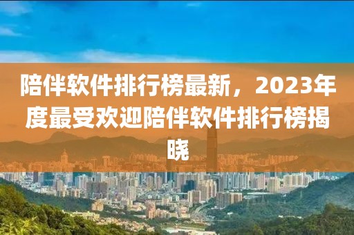 陪伴软件排行榜最新，2023年度最受欢迎陪伴软件排行榜揭晓