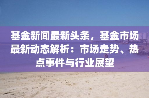 基金新闻最新头条，基金市场最新动态解析：市场走势、热点事件与行业展望