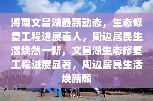 海南文昌湖最新动态，生态修复工程进展喜人，周边居民生活焕然一新，文昌湖生态修复工程进展显著，周边居民生活焕新颜