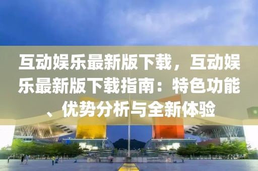 互动娱乐最新版下载，互动娱乐最新版下载指南：特色功能、优势分析与全新体验