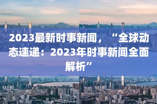 2023最新时事新闻，“全球动态速递：2023年时事新闻全面解析”