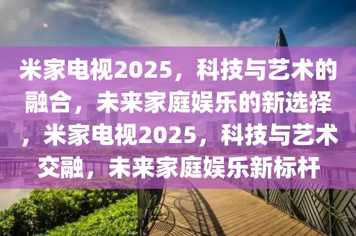 米家电视2025，科技与艺术的融合，未来家庭娱乐的新选择，米家电视2025，科技与艺术交融，未来家庭娱乐新标杆