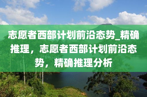 志愿者西部计划前沿态势_精确推理，志愿者西部计划前沿态势，精确推理分析