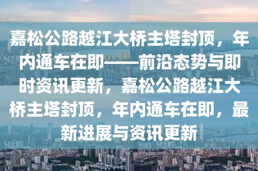 嘉松公路越江大桥主塔封顶，年内通车在即——前沿态势与即时资讯更新，嘉松公路越江大桥主塔封顶，年内通车在即，最新进展与资讯更新