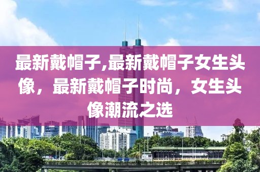 最新戴帽子,最新戴帽子女生头像，最新戴帽子时尚，女生头像潮流之选