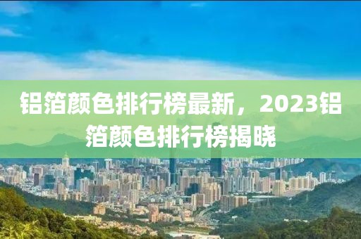 铝箔颜色排行榜最新，2023铝箔颜色排行榜揭晓