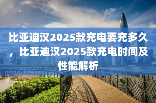 比亚迪汉2025款充电要充多久，比亚迪汉2025款充电时间及性能解析