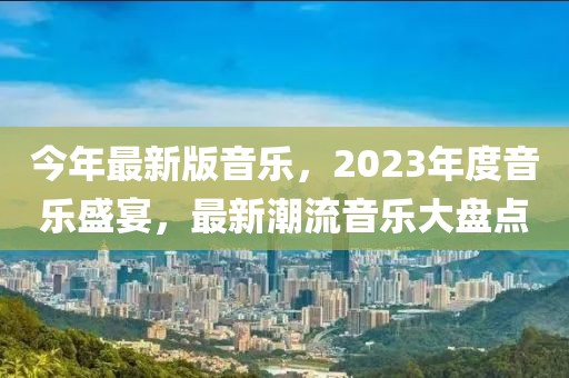 今年最新版音乐，2023年度音乐盛宴，最新潮流音乐大盘点