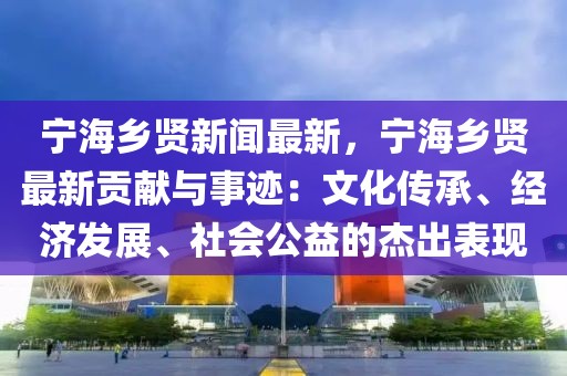 宁海乡贤新闻最新，宁海乡贤最新贡献与事迹：文化传承、经济发展、社会公益的杰出表现