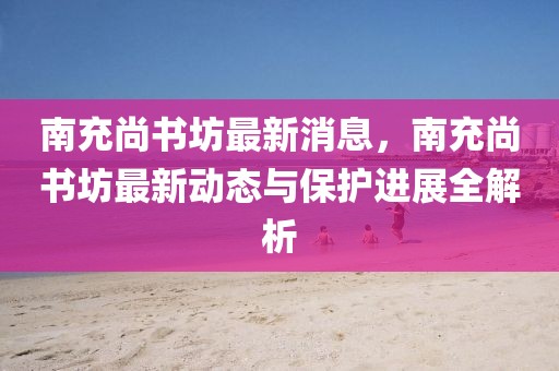 南充尚书坊最新消息，南充尚书坊最新动态与保护进展全解析