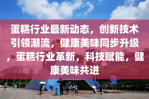 蛋糕行业最新动态，创新技术引领潮流，健康美味同步升级，蛋糕行业革新，科技赋能，健康美味共进