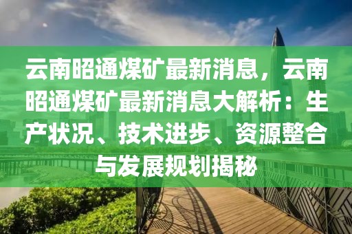 云南昭通煤矿最新消息，云南昭通煤矿最新消息大解析：生产状况、技术进步、资源整合与发展规划揭秘