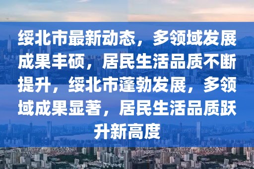 绥北市最新动态，多领域发展成果丰硕，居民生活品质不断提升，绥北市蓬勃发展，多领域成果显著，居民生活品质跃升新高度