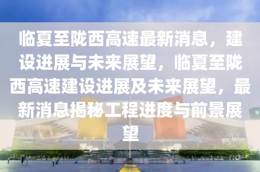 临夏至陇西高速最新消息，建设进展与未来展望，临夏至陇西高速建设进展及未来展望，最新消息揭秘工程进度与前景展望