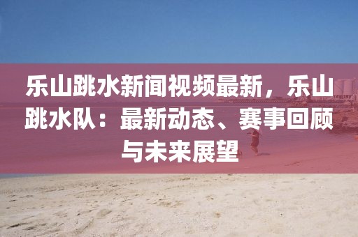 乐山跳水新闻视频最新，乐山跳水队：最新动态、赛事回顾与未来展望