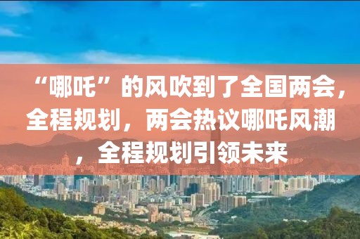 “哪吒”的风吹到了全国两会，全程规划，两会热议哪吒风潮，全程规划引领未来