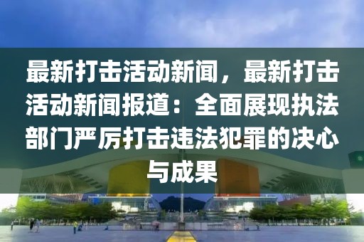 最新打击活动新闻，最新打击活动新闻报道：全面展现执法部门严厉打击违法犯罪的决心与成果