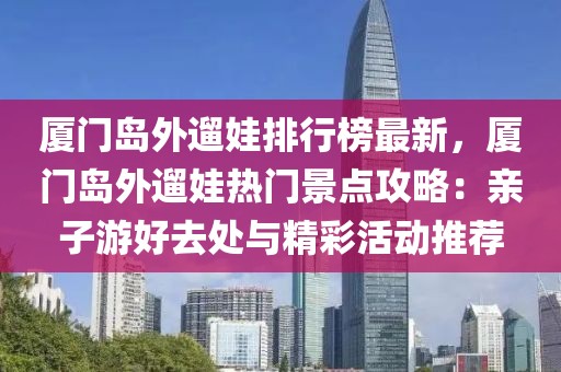 厦门岛外遛娃排行榜最新，厦门岛外遛娃热门景点攻略：亲子游好去处与精彩活动推荐