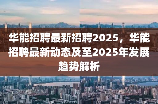 华能招聘最新招聘2025，华能招聘最新动态及至2025年发展趋势解析