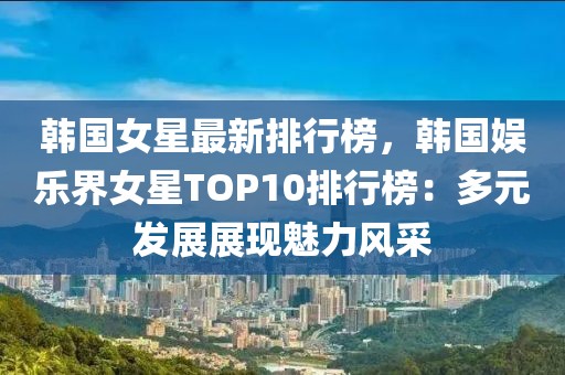 韩国女星最新排行榜，韩国娱乐界女星TOP10排行榜：多元发展展现魅力风采