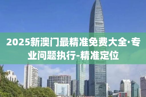 2025新澳门最精准免费大全·专业问题执行-精准定位