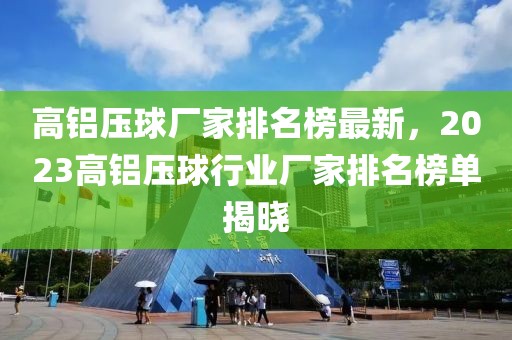 高铝压球厂家排名榜最新，2023高铝压球行业厂家排名榜单揭晓