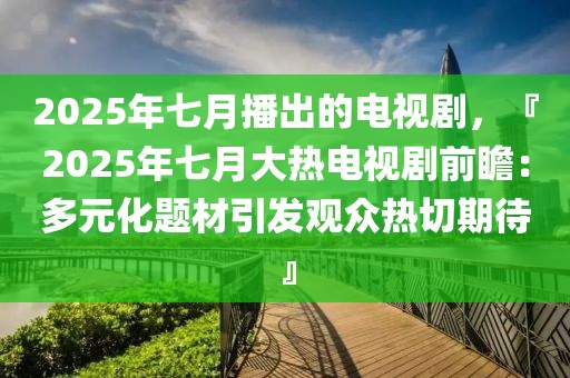 2025年七月播出的电视剧，『2025年七月大热电视剧前瞻：多元化题材引发观众热切期待』