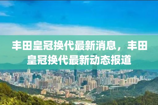 丰田皇冠换代最新消息，丰田皇冠换代最新动态报道