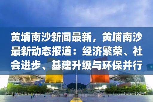 黄埔南沙新闻最新，黄埔南沙最新动态报道：经济繁荣、社会进步、基建升级与环保并行