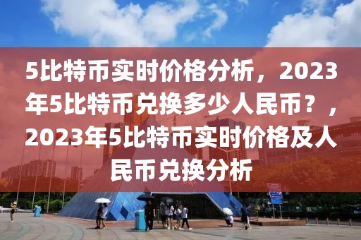 5比特币实时价格分析，2023年5比特币兑换多少人民币？，2023年5比特币实时价格及人民币兑换分析